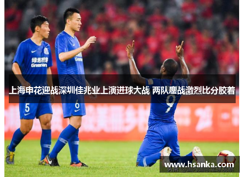 上海申花迎战深圳佳兆业上演进球大战 两队鏖战激烈比分胶着